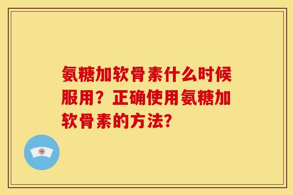 氨糖加软骨素什么时候服用？正确使用氨糖加软骨素的方法？