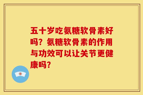 五十岁吃氨糖软骨素好吗？氨糖软骨素的作用与功效可以让关节更健康吗？