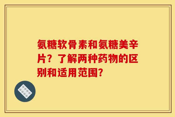 氨糖软骨素和氨糖美辛片？了解两种药物的区别和适用范围？