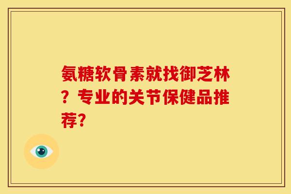 氨糖软骨素就找御芝林？专业的关节保健品推荐？