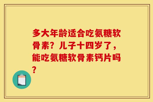 多大年龄适合吃氨糖软骨素？儿子十四岁了，能吃氨糖软骨素钙片吗？