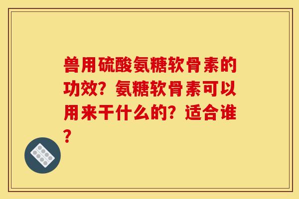 兽用硫酸氨糖软骨素的功效？氨糖软骨素可以用来干什么的？适合谁？
