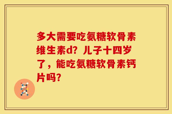 多大需要吃氨糖软骨素维生素d？儿子十四岁了，能吃氨糖软骨素钙片吗？
