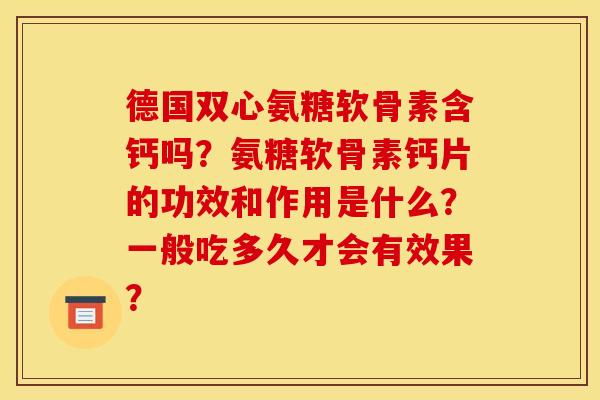 德国双心氨糖软骨素含钙吗？氨糖软骨素钙片的功效和作用是什么？一般吃多久才会有效果？