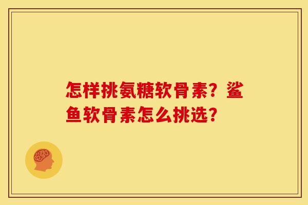怎样挑氨糖软骨素？鲨鱼软骨素怎么挑选？