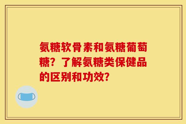 氨糖软骨素和氨糖葡萄糖？了解氨糖类保健品的区别和功效？