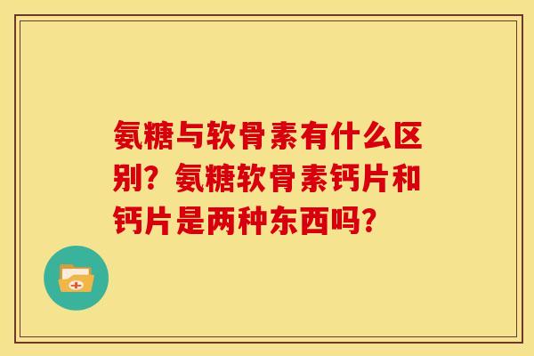 氨糖与软骨素有什么区别？氨糖软骨素钙片和钙片是两种东西吗？