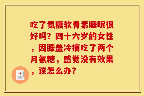 吃了氨糖软骨素睡眠很好吗？四十六岁的女性，因膝盖冷痛吃了两个月氨糖，感觉没有效果，该怎么办？