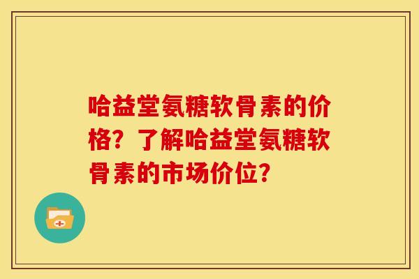 哈益堂氨糖软骨素的价格？了解哈益堂氨糖软骨素的市场价位？