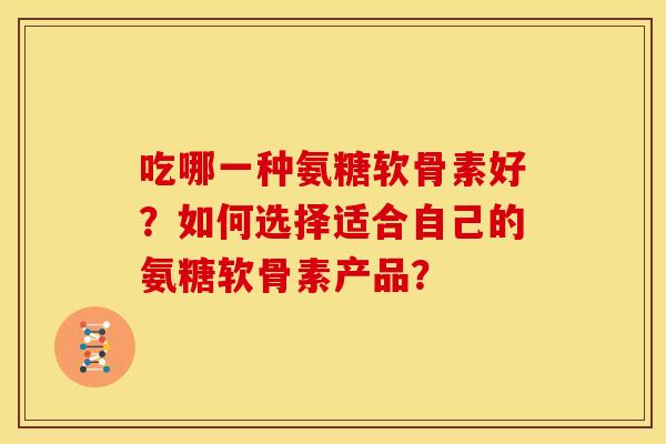 吃哪一种氨糖软骨素好？如何选择适合自己的氨糖软骨素产品？