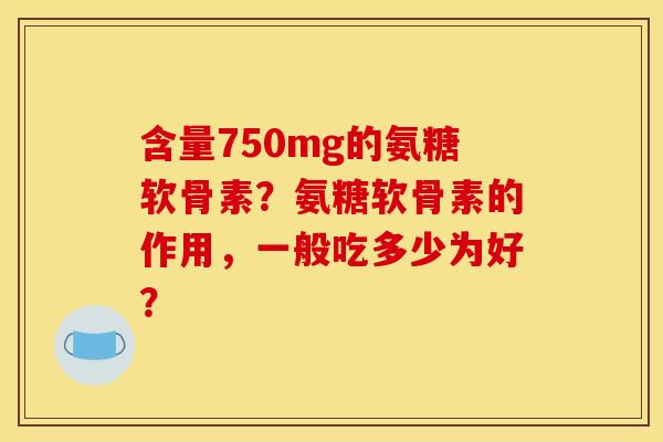 含量750mg的氨糖软骨素？氨糖软骨素的作用，一般吃多少为好？