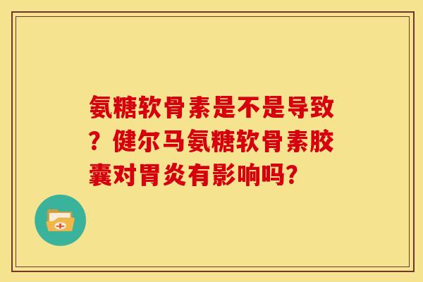 氨糖软骨素是不是导致？健尔马氨糖软骨素胶囊对胃炎有影响吗？