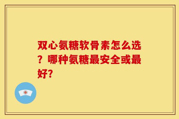 双心氨糖软骨素怎么选？哪种氨糖最安全或最好？