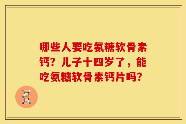 哪些人要吃氨糖软骨素钙？儿子十四岁了，能吃氨糖软骨素钙片吗？