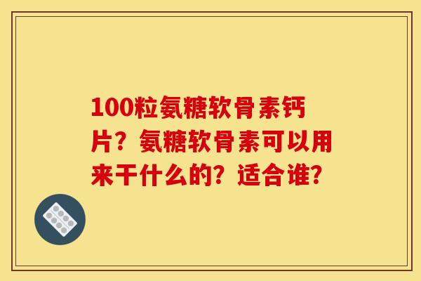 100粒氨糖软骨素钙片？氨糖软骨素可以用来干什么的？适合谁？