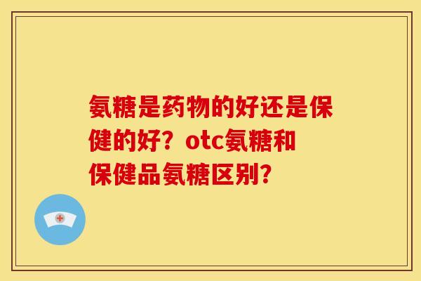 氨糖是药物的好还是保健的好？otc氨糖和保健品氨糖区别？