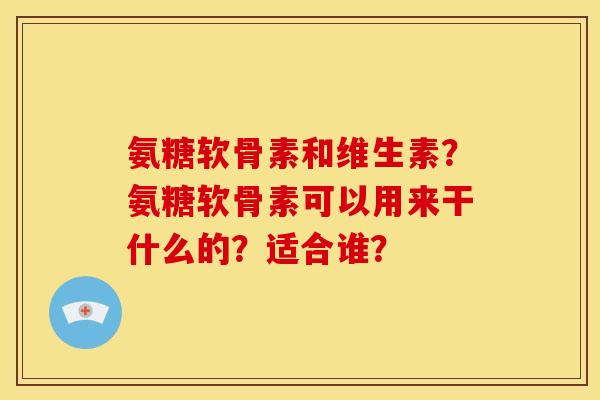 氨糖软骨素和维生素？氨糖软骨素可以用来干什么的？适合谁？