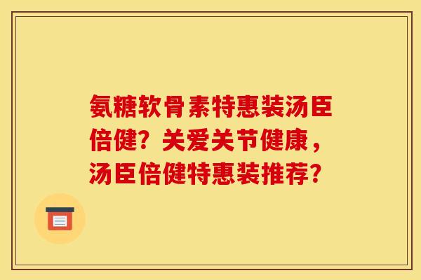 氨糖软骨素特惠装汤臣倍健？关爱关节健康，汤臣倍健特惠装推荐？