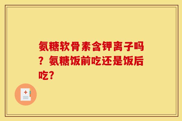 氨糖软骨素含钾离子吗？氨糖饭前吃还是饭后吃？