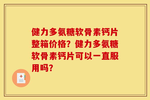 健力多氨糖软骨素钙片整箱价格？健力多氨糖软骨素钙片可以一直服用吗？