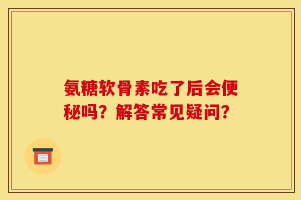 氨糖软骨素吃了后会便秘吗？解答常见疑问？