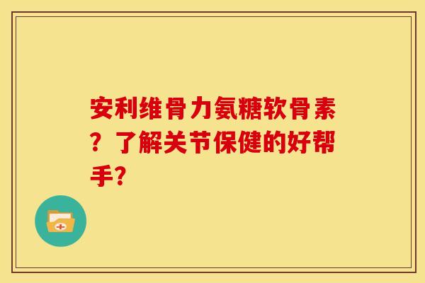 安利维骨力氨糖软骨素？了解关节保健的好帮手？