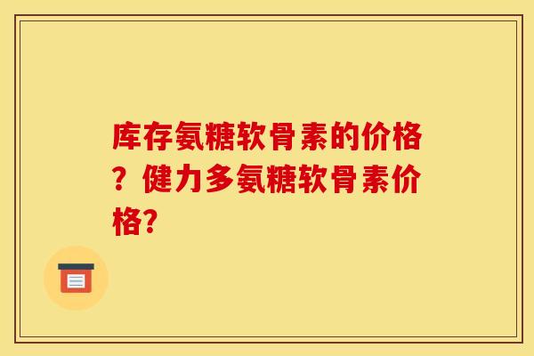 库存氨糖软骨素的价格？健力多氨糖软骨素价格？