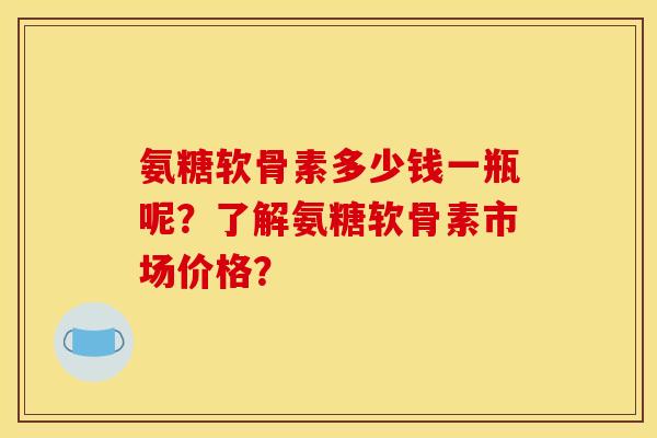 氨糖软骨素多少钱一瓶呢？了解氨糖软骨素市场价格？