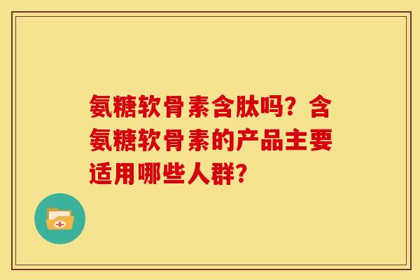 氨糖软骨素含肽吗？含氨糖软骨素的产品主要适用哪些人群？
