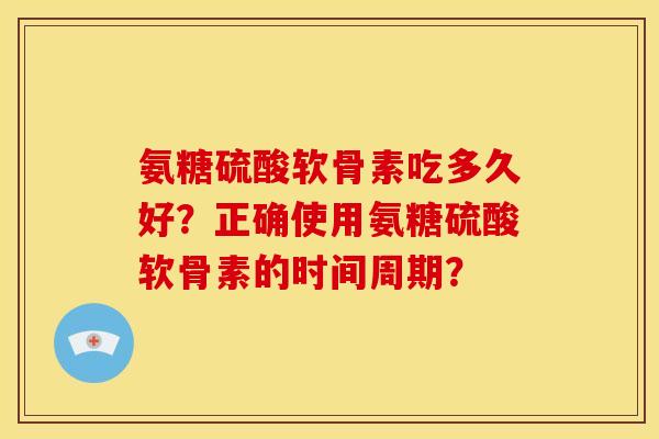 氨糖硫酸软骨素吃多久好？正确使用氨糖硫酸软骨素的时间周期？