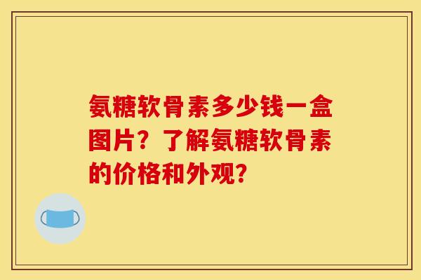 氨糖软骨素多少钱一盒图片？了解氨糖软骨素的价格和外观？
