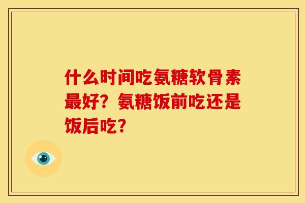 什么时间吃氨糖软骨素最好？氨糖饭前吃还是饭后吃？