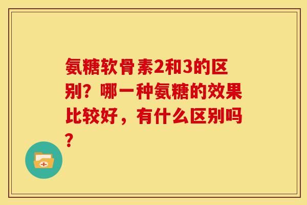 氨糖软骨素2和3的区别？哪一种氨糖的效果比较好，有什么区别吗？
