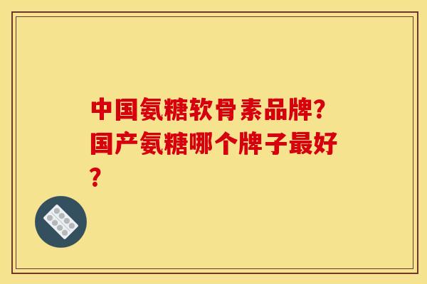 中国氨糖软骨素品牌？国产氨糖哪个牌子最好？