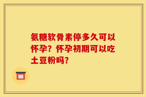氨糖软骨素停多久可以怀孕？怀孕初期可以吃土豆粉吗？