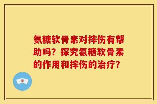 氨糖软骨素对摔伤有帮助吗？探究氨糖软骨素的作用和摔伤的治疗？
