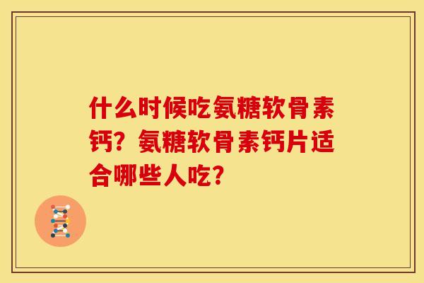什么时候吃氨糖软骨素钙？氨糖软骨素钙片适合哪些人吃？