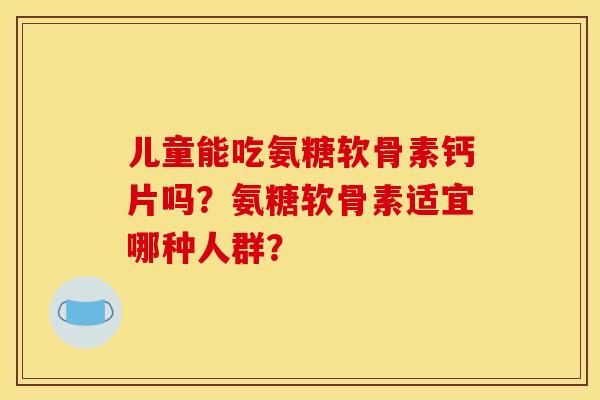 儿童能吃氨糖软骨素钙片吗？氨糖软骨素适宜哪种人群？