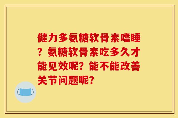 健力多氨糖软骨素嗜睡？氨糖软骨素吃多久才能见效呢？能不能改善关节问题呢？