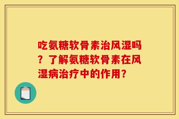 吃氨糖软骨素治风湿吗？了解氨糖软骨素在风湿病治疗中的作用？