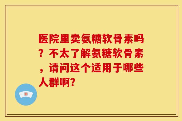 医院里卖氨糖软骨素吗？不太了解氨糖软骨素，请问这个适用于哪些人群啊？