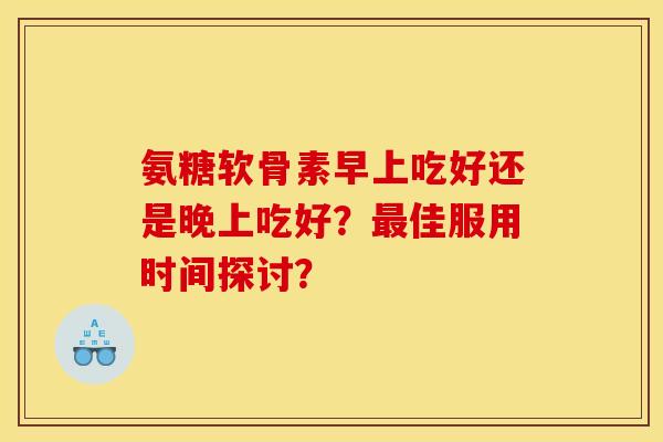 氨糖软骨素早上吃好还是晚上吃好？最佳服用时间探讨？