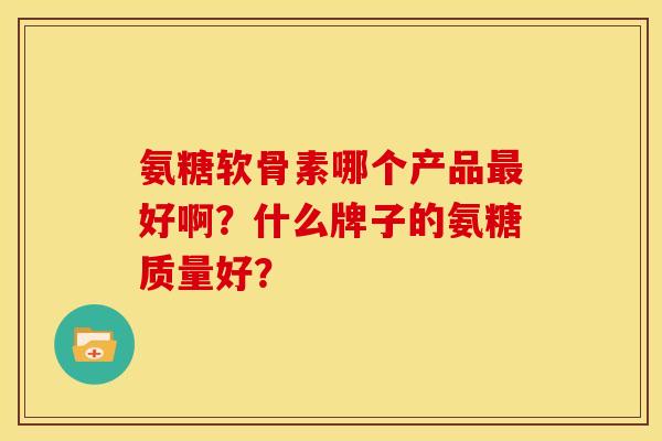 氨糖软骨素哪个产品最好啊？什么牌子的氨糖质量好？