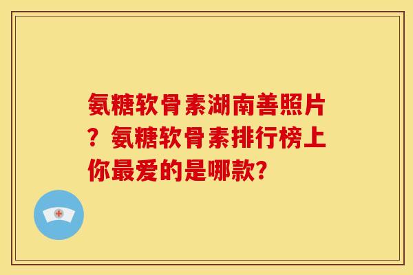 氨糖软骨素湖南善照片？氨糖软骨素排行榜上你最爱的是哪款？