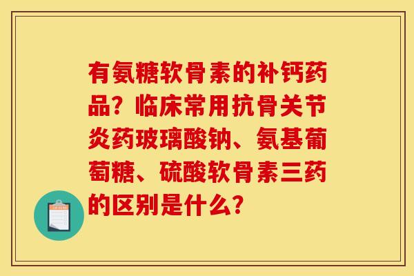 有氨糖软骨素的补钙药品？临床常用抗骨关节炎药玻璃酸钠、氨基葡萄糖、硫酸软骨素三药的区别是什么？