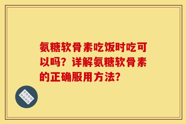 氨糖软骨素吃饭时吃可以吗？详解氨糖软骨素的正确服用方法？