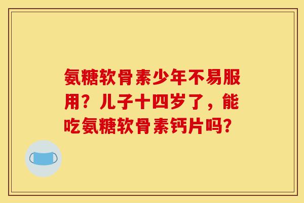 氨糖软骨素少年不易服用？儿子十四岁了，能吃氨糖软骨素钙片吗？