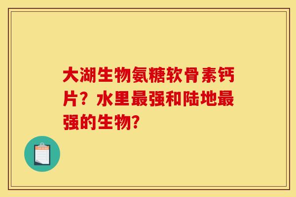 大湖生物氨糖软骨素钙片？水里最强和陆地最强的生物？