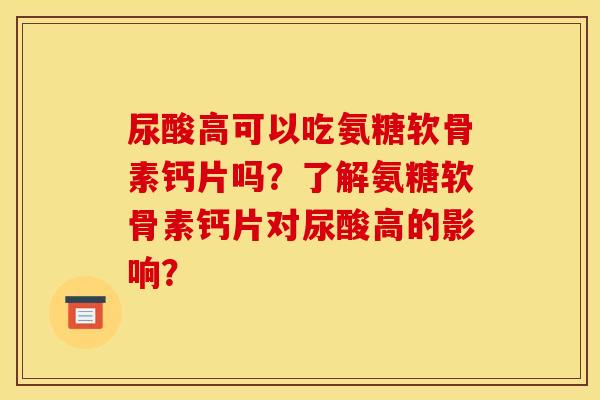 尿酸高可以吃氨糖软骨素钙片吗？了解氨糖软骨素钙片对尿酸高的影响？