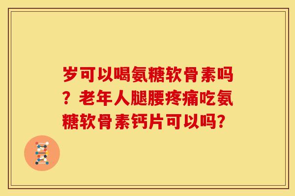 岁可以喝氨糖软骨素吗？老年人腿腰疼痛吃氨糖软骨素钙片可以吗？